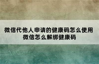 微信代他人申请的健康码怎么使用 微信怎么解绑健康码